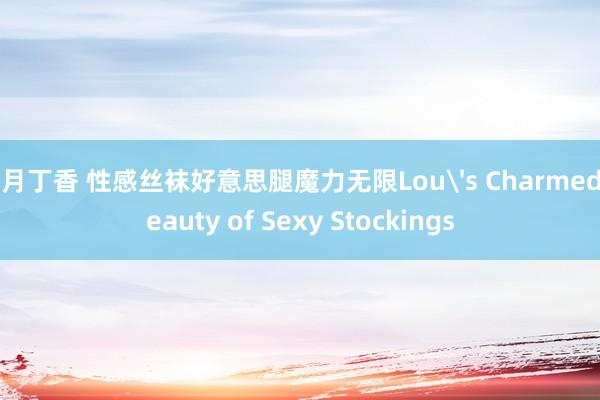 五月丁香 性感丝袜好意思腿魔力无限Lou's Charmed Beauty of Sexy Stockings