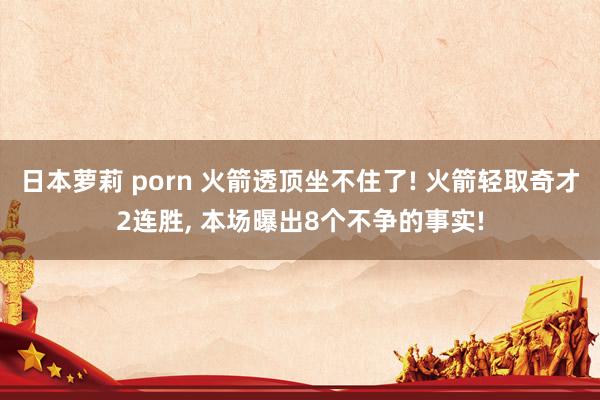 日本萝莉 porn 火箭透顶坐不住了! 火箭轻取奇才2连胜， 本场曝出8个不争的事实!