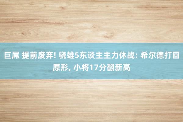 巨屌 提前废弃! 骁雄5东谈主主力休战: 希尔德打回原形， 小将17分翻新高