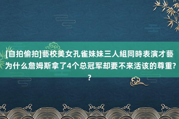 [自拍偷拍]藝校美女孔雀妹妹三人組同時表演才藝 为什么詹姆斯拿了4个总冠军却要不来活该的尊重?