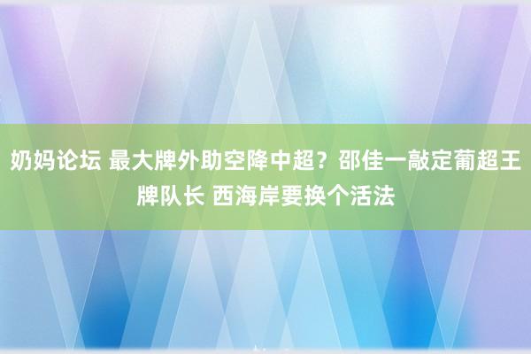 奶妈论坛 最大牌外助空降中超？邵佳一敲定葡超王牌队长 西海岸要换个活法