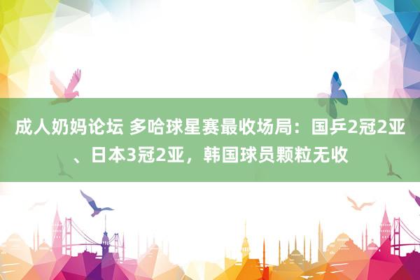 成人奶妈论坛 多哈球星赛最收场局：国乒2冠2亚、日本3冠2亚，韩国球员颗粒无收