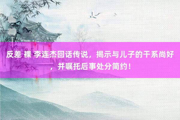 反差 裸 李连杰回话传说，揭示与儿子的干系尚好，并嘱托后事处分简约！