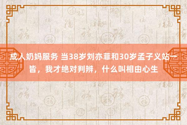 成人奶妈服务 当38岁刘亦菲和30岁孟子义站一皆，我才绝对判辨，什么叫相由心生