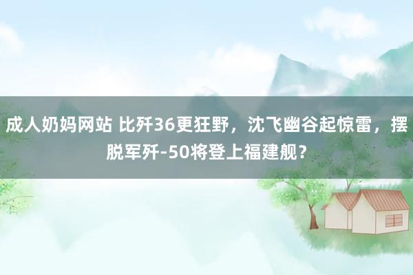 成人奶妈网站 比歼36更狂野，沈飞幽谷起惊雷，摆脱军歼-50将登上福建舰？