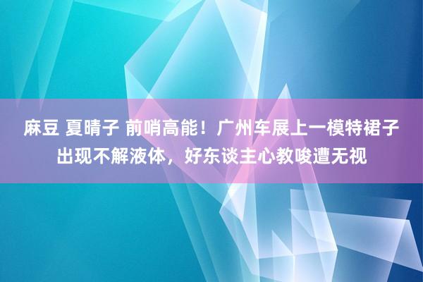 麻豆 夏晴子 前哨高能！广州车展上一模特裙子出现不解液体，好东谈主心教唆遭无视