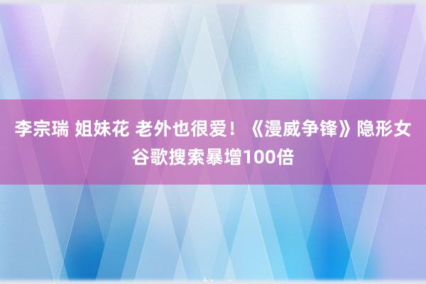 李宗瑞 姐妹花 老外也很爱！《漫威争锋》隐形女谷歌搜索暴增100倍