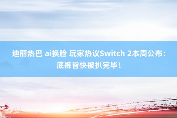 迪丽热巴 ai换脸 玩家热议Switch 2本周公布：底裤皆快被扒完毕！