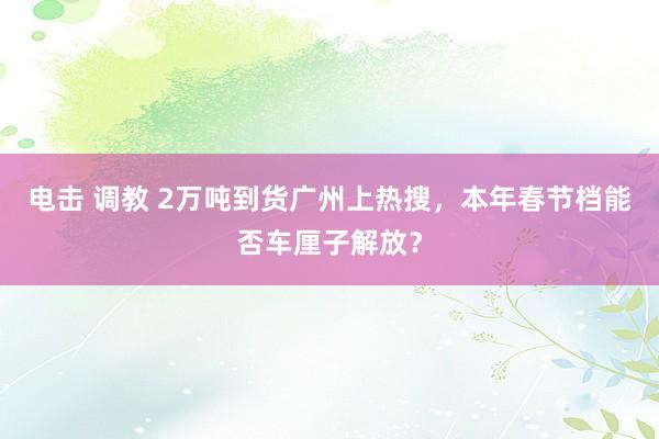 电击 调教 2万吨到货广州上热搜，本年春节档能否车厘子解放？