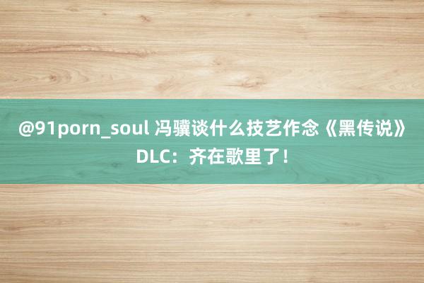 @91porn_soul 冯骥谈什么技艺作念《黑传说》DLC：齐在歌里了！