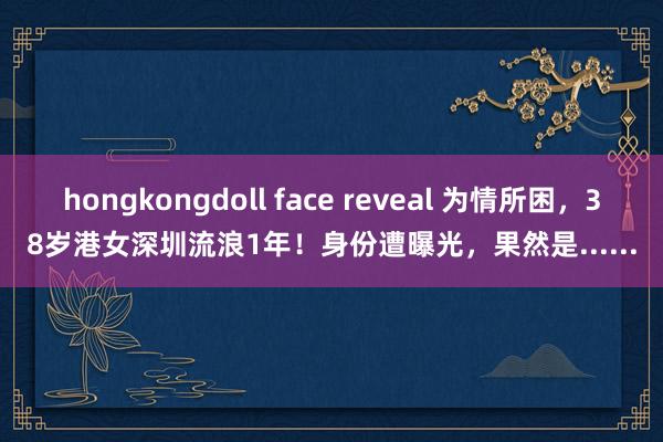 hongkongdoll face reveal 为情所困，38岁港女深圳流浪1年！身份遭曝光，果然是......