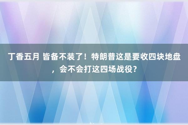 丁香五月 皆备不装了！特朗普这是要收四块地盘，会不会打这四场战役？