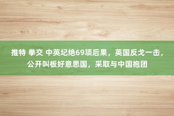 推特 拳交 中英圮绝69项后果，英国反戈一击，公开叫板好意思国，采取与中国抱团