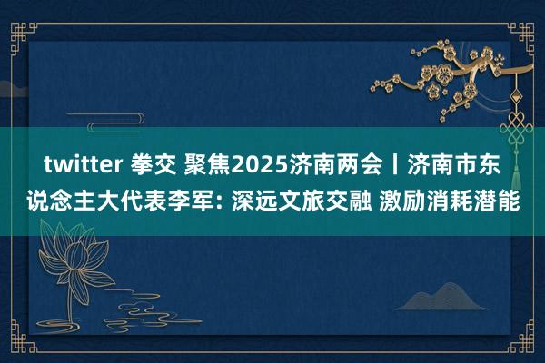 twitter 拳交 聚焦2025济南两会丨济南市东说念主大代表李军: 深远文旅交融 激励消耗潜能