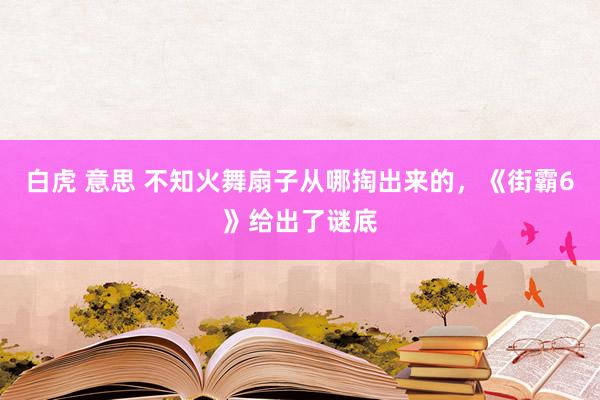 白虎 意思 不知火舞扇子从哪掏出来的，《街霸6》给出了谜底