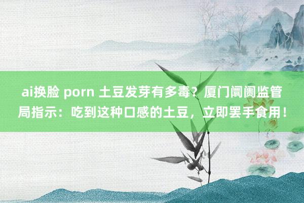 ai换脸 porn 土豆发芽有多毒？厦门阛阓监管局指示：吃到这种口感的土豆，立即罢手食用！