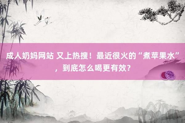 成人奶妈网站 又上热搜！最近很火的“煮苹果水”，到底怎么喝更有效？