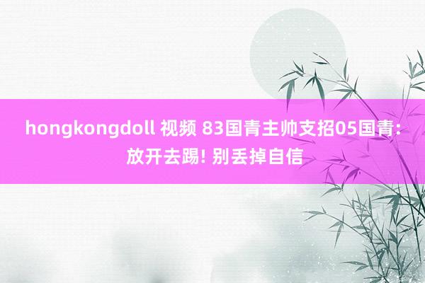 hongkongdoll 视频 83国青主帅支招05国青: 放开去踢! 别丢掉自信