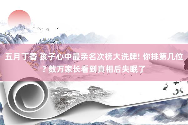 五月丁香 孩子心中最亲名次榜大洗牌! 你排第几位? 数万家长看到真相后失眠了