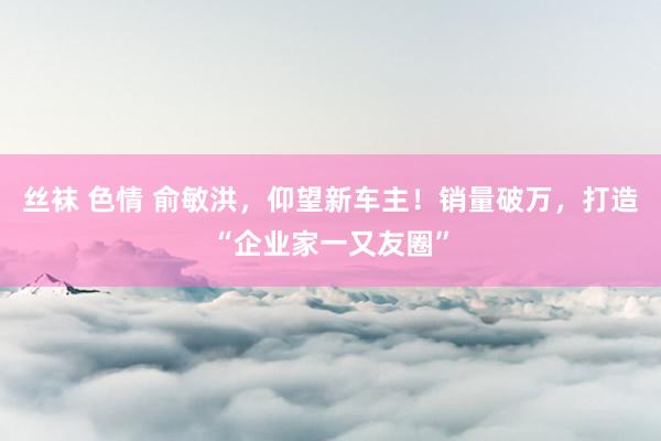丝袜 色情 俞敏洪，仰望新车主！销量破万，打造“企业家一又友圈”